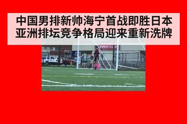 中国男排新帅海宁首战即胜日本 亚洲排坛竞争格局迎来重新洗牌